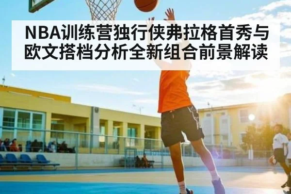 NBA训练营独行侠弗拉格首秀与欧文搭档分析全新组合前景解读