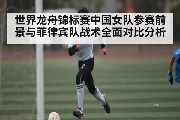 世界龙舟锦标赛中国女队参赛前景与菲律宾队战术全面对比分析