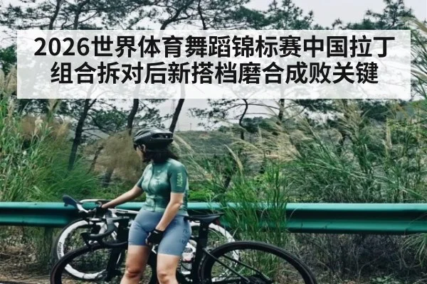 2026世界体育舞蹈锦标赛中国拉丁组合拆对后新搭档磨合成败关键