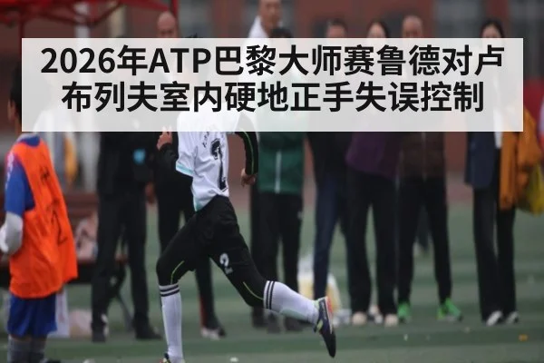 2026年ATP巴黎大师赛鲁德对卢布列夫室内硬地正手失误控制
